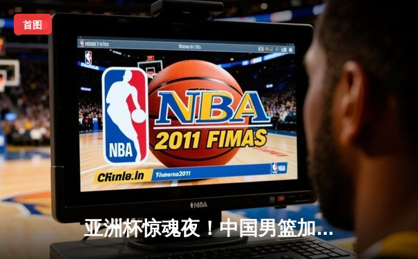 亚洲杯惊魂夜！中国男篮加时逆转日本，周琦狂砍28+15定乾坤