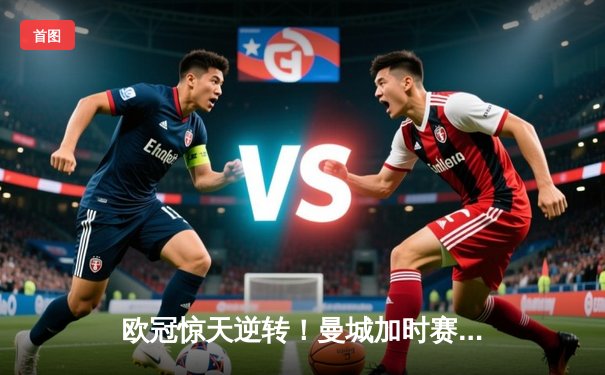欧冠惊天逆转！曼城加时赛3-2绝杀拜仁，哈兰德独中两元创纪录