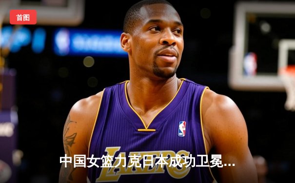 中国女篮力克日本成功卫冕，韩旭23+12闪耀亚洲杯决赛