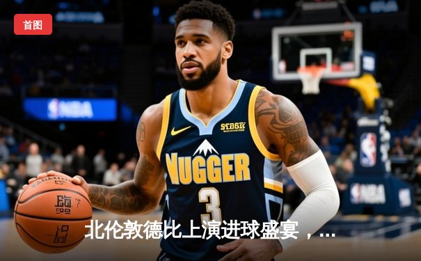 北伦敦德比上演进球盛宴，阿森纳3-2险胜热刺领跑英超