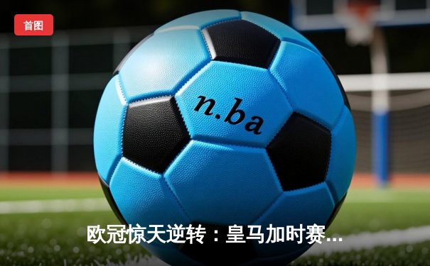 欧冠惊天逆转：皇马加时赛3-2绝杀拜仁，维尼修斯双响本泽马制胜球