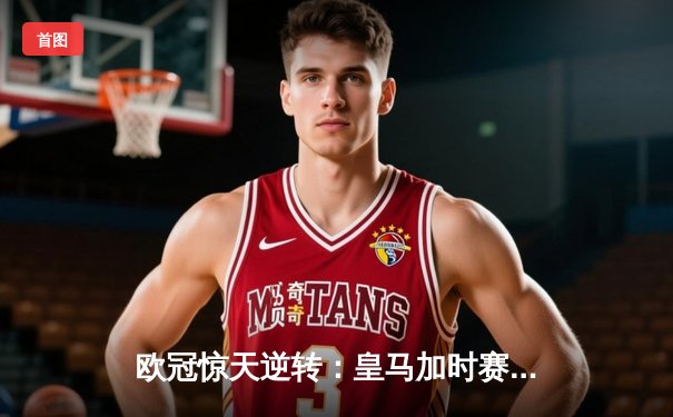 欧冠惊天逆转：皇马加时赛3-2绝杀拜仁，维尼修斯双响锁定决赛席位